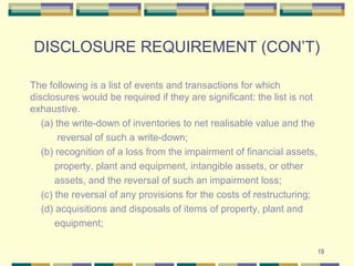 DISCLOSURE REQUIREMENT (CON’T)
The following is a list of events and transactions for which
disclosures would be required if they are significant: the list is not
exhaustive.
(a) the write-down of inventories to net realisable value and the
reversal of such a write-down;
(b) recognition of a loss from the impairment of financial assets,
property, plant and equipment, intangible assets, or other
assets, and the reversal of such an impairment loss;
(c) the reversal of any provisions for the costs of restructuring;
(d) acquisitions and disposals of items of property, plant and
equipment;
19
 