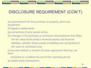 DISCLOSURE REQUIREMENT (CON’T)
(e) commitments for the purchase of property, plant and
equipment;
(f) litigation settlements;
(g) corrections of prior period errors;
(h) changes in the business or economic circumstances that affect
the fair value of the entity’s financial assets and financial
liabilities, whether those assets or liabilities are recognised at
fair value or amortised cost;
(i) any loan default or breach of a loan agreement that has not
been
remedied on or before the end of the reporting period;
(j) related party transactions;
20
 