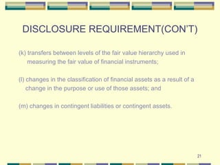 DISCLOSURE REQUIREMENT(CON’T)
(k) transfers between levels of the fair value hierarchy used in
measuring the fair value of financial instruments;
(l) changes in the classification of financial assets as a result of a
change in the purpose or use of those assets; and
(m) changes in contingent liabilities or contingent assets.
21
 