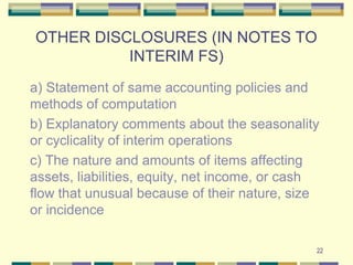 OTHER DISCLOSURES (IN NOTES TO
INTERIM FS)
a) Statement of same accounting policies and
methods of computation
b) Explanatory comments about the seasonality
or cyclicality of interim operations
c) The nature and amounts of items affecting
assets, liabilities, equity, net income, or cash
flow that unusual because of their nature, size
or incidence
22
 