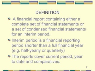 3
DEFINITION
A financial report containing either a
complete set of financial statements or
a set of condensed financial statements
for an interim period.
Interim period is a financial reporting
period shorter than a full financial year
(e.g. half-yearly or quarterly)
The reports cover current period, year
to date and comparatives.
 