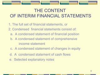5
THE CONTENT
OF INTERIM FINANCIAL STATEMENTS
1. The full set of financial statements, or
2. Condensed financial statements consist of:
a. A condensed statement of financial position
b. A condensed statement of comprehensive
income statement
c. A condensed statement of changes in equity
d. A condensed statement of cash flows
e. Selected explanatory notes
 