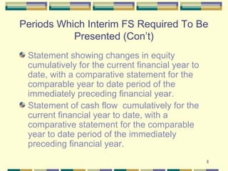 8
Periods Which Interim FS Required To Be
Presented (Con’t)
Statement showing changes in equity
cumulatively for the current financial year to
date, with a comparative statement for the
comparable year to date period of the
immediately preceding financial year.
Statement of cash flow cumulatively for the
current financial year to date, with a
comparative statement for the comparable
year to date period of the immediately
preceding financial year.
 
