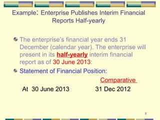 9
Example: Enterprise Publishes Interim Financial
Reports Half-yearly
The enterprise’s financial year ends 31
December (calendar year). The enterprise will
present in its half-yearly interim financial
report as of 30 June 2013:
Statement of Financial Position:
Comparative
At 30 June 2013 31 Dec 2012
 
