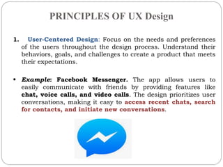 PRINCIPLES OF UX Design
1. User-Centered Design: Focus on the needs and preferences
of the users throughout the design process. Understand their
behaviors, goals, and challenges to create a product that meets
their expectations.
• Example: Facebook Messenger. The app allows users to
easily communicate with friends by providing features like
chat, voice calls, and video calls. The design prioritizes user
conversations, making it easy to access recent chats, search
for contacts, and initiate new conversations.
 