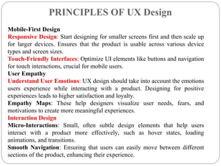 PRINCIPLES OF UX Design
.
Mobile-First Design
Responsive Design: Start designing for smaller screens first and then scale up
for larger devices. Ensures that the product is usable across various device
types and screen sizes.
Touch-Friendly Interfaces: Optimize UI elements like buttons and navigation
for touch interactions, crucial for mobile users.
User Empathy
Understand User Emotions: UX design should take into account the emotions
users experience while interacting with a product. Designing for positive
experiences leads to higher satisfaction and loyalty.
Empathy Maps: These help designers visualize user needs, fears, and
motivations to create more meaningful experiences.
Interaction Design
Micro-Interactions: Small, often subtle design elements that help users
interact with a product more effectively, such as hover states, loading
animations, and transitions.
Smooth Navigation: Ensuring that users can easily move between different
sections of the product, enhancing their experience.
 