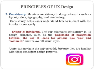PRINCIPLES OF UX Design
2. Consistency: Maintain consistency in design elements such as
layout, colors, typography, and terminology.
Consistency helps users understand how to interact with the
interface more easily.
Example: Instagram. The app maintains consistency in its
design elements, such as the placement of navigation
buttons, the use of icons for actions like 'like' and
'comment,' and the overall visual style.
Users can navigate the app smoothly because they are familiar
with these consistent design patterns.
 