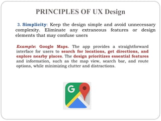 PRINCIPLES OF UX Design
3. Simplicity: Keep the design simple and avoid unnecessary
complexity. Eliminate any extraneous features or design
elements that may confuse users
Example: Google Maps. The app provides a straightforward
interface for users to search for locations, get directions, and
explore nearby places. The design prioritizes essential features
and information, such as the map view, search bar, and route
options, while minimizing clutter and distractions.
 