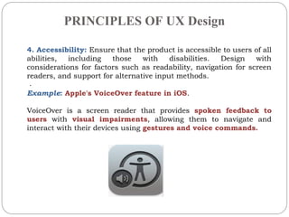 PRINCIPLES OF UX Design
.
4. Accessibility: Ensure that the product is accessible to users of all
abilities, including those with disabilities. Design with
considerations for factors such as readability, navigation for screen
readers, and support for alternative input methods.
Example: Apple's VoiceOver feature in iOS.
VoiceOver is a screen reader that provides spoken feedback to
users with visual impairments, allowing them to navigate and
interact with their devices using gestures and voice commands.
 