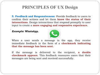 PRINCIPLES OF UX Design
.
5. Feedback and Responsiveness: Provide feedback to users to
confirm their actions and let them know the status of their
interactions. Design interactions that respond promptly to user
input to create a more engaging and responsive experience.
Example: WhatsApp.
When a user sends a message in the app, they receive
immediate feedback in the form of a checkmark indicating
that the message has been sent.
If the message is delivered to the recipient, a double
checkmark appears. This feedback reassures users that their
messages are being sent and received successfully.
 