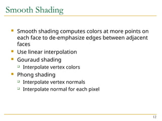 12
Smooth Shading
 Smooth shading computes colors at more points on
each face to de-emphasize edges between adjacent
faces
 Use linear interpolation
 Gouraud shading
 Interpolate vertex colors
 Phong shading
 Interpolate vertex normals
 Interpolate normal for each pixel
 