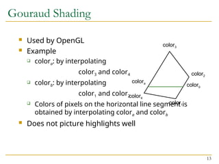 13
Gouraud Shading
 Used by OpenGL
 Example
 colora: by interpolating
color3 and color4
 colorb: by interpolating
color1 and color2
 Colors of pixels on the horizontal line segment is
obtained by interpolating colora and colorb
 Does not picture highlights well
color1
color2
color3
color4
colora
colorb
 