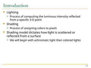 16
Introduction
 Lighting
 Process of computing the luminous intensity reflected
from a specific 3-D point
 Shading
 Process of assigning colors to pixels
 Shading model dictates how light is scattered or
reflected from a surface
 We will begin with achromatic light then colored lights
 