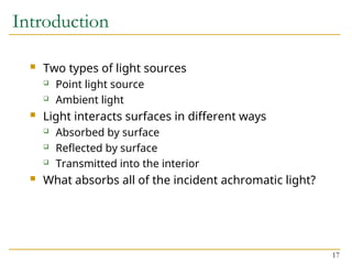17
Introduction
 Two types of light sources
 Point light source
 Ambient light
 Light interacts surfaces in different ways
 Absorbed by surface
 Reflected by surface
 Transmitted into the interior
 What absorbs all of the incident achromatic light?
 