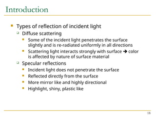 18
Introduction
 Types of reflection of incident light
 Diffuse scattering
 Some of the incident light penetrates the surface
slightly and is re-radiated uniformly in all directions
 Scattering light interacts strongly with surface  color
is affected by nature of surface material
 Specular reflections
 Incident light does not penetrate the surface
 Reflected directly from the surface
 More mirror like and highly directional
 Highlight, shiny, plastic like
 