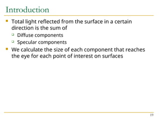 19
Introduction
 Total light reflected from the surface in a certain
direction is the sum of
 Diffuse components
 Specular components
 We calculate the size of each component that reaches
the eye for each point of interest on surfaces
 