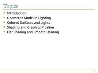 2
Topics
 Introduction
 Geometric Model in Lighting
 Colored Surfaces and Lights
 Shading and Graphics Pipeline
 Flat Shading and Smooth Shading
 