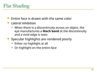 21
Flat Shading
 Entire face is drawn with the same color
 Lateral inhibition
 When there is a discontinuity across an object, the
eye manufactures a Mach band at the discontinuity
and a vivid edge is seen
 Specular highlights are rendered poorly
 Either no highlight at all
 Or highlight on the entire face
 