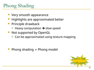 25
Phong Shading
 Very smooth appearance
 Highlights are approximated better
 Principle drawback
 Heavy computation  slow speed
 Not supported by OpenGL
 Can be approximated using texture mapping
 Phong shading  Phong model
Don’t be
confused!!
 
