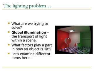 The lighting problem…
 What are we trying to
solve?
 Global illumination –
the transport of light
within a scene.
 What factors play a part
in how an object is “lit”?
 Let’s examine different
items here…
 