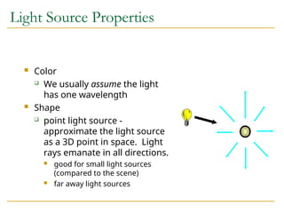 Light Source Properties
 Color
 We usually assume the light
has one wavelength
 Shape
 point light source -
approximate the light source
as a 3D point in space. Light
rays emanate in all directions.
 good for small light sources
(compared to the scene)
 far away light sources
 