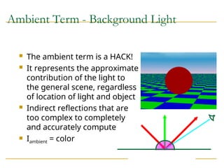 Ambient Term - Background Light
 The ambient term is a HACK!
 It represents the approximate
contribution of the light to
the general scene, regardless
of location of light and object
 Indirect reflections that are
too complex to completely
and accurately compute
 Iambient = color
 