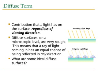 Diffuse Term
 Contribution that a light has on
the surface, regardless of
viewing direction.
 Diffuse surfaces, on a
microscopic level, are very rough.
This means that a ray of light
coming in has an equal chance of
being reflected in any direction.
 What are some ideal diffuse
surfaces?
 