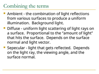 Combining the terms
 Ambient - the combination of light reflections
from various surfaces to produce a uniform
illumination. Background light.
 Diffuse - uniform light scattering of light rays on
a surface. Proportional to the “amount of light”
that hits the surface. Depends on the surface
normal and light vector.
 Sepecular - light that gets reflected. Depends
on the light ray, the viewing angle, and the
surface normal.
 
