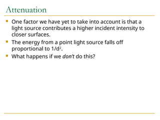 Attenuation
 One factor we have yet to take into account is that a
light source contributes a higher incident intensity to
closer surfaces.
 The energy from a point light source falls off
proportional to 1/d2
.
 What happens if we don’t do this?
 