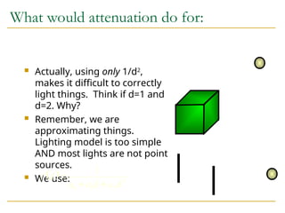 What would attenuation do for:
 Actually, using only 1/d2
,
makes it difficult to correctly
light things. Think if d=1 and
d=2. Why?
 Remember, we are
approximating things.
Lighting model is too simple
AND most lights are not point
sources.
 We use:
  2
2
1
0
1
d
a
d
a
a
d
f



 