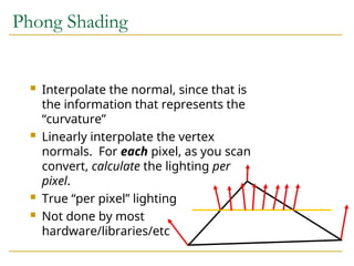 Phong Shading
 Interpolate the normal, since that is
the information that represents the
“curvature”
 Linearly interpolate the vertex
normals. For each pixel, as you scan
convert, calculate the lighting per
pixel.
 True “per pixel” lighting
 Not done by most
hardware/libraries/etc
 