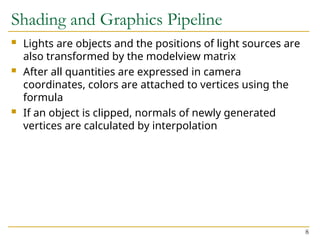 8
Shading and Graphics Pipeline
 Lights are objects and the positions of light sources are
also transformed by the modelview matrix
 After all quantities are expressed in camera
coordinates, colors are attached to vertices using the
formula
 If an object is clipped, normals of newly generated
vertices are calculated by interpolation
 