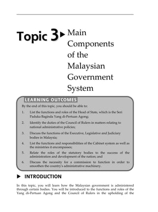 INTRODUCTION
In this topic, you will learn how the Malaysian government is administered
through certain bodies. You will be introduced to the functions and roles of the
Yang di-Pertuan Agong and the Council of Rulers in the upholding of the
TTooppiicc  33 Main 
Components  
of the  
Malaysian 
Government 
System 
LEARNING OUTCOMES
By the end of this topic, you should be able to: 
1. List the functions and roles of the Head of State, which is the Seri 
Paduka Baginda Yang di‐Pertuan Agong; 
2. Identify the duties of the Council of Rulers in matters relating to 
national administrative policies; 
3. Discuss the functions of the Executive, Legislative and Judiciary 
bodies in Malaysia; 
4. List the functions and responsibilities of the Cabinet system as well as
the ministries it encompasses;
5. Relate the roles of the statutory bodies to the success of the
administration and development of the nation; and
6. Discuss the necessity for a commission to function in order to
smoothen the country's administrative machinery.
 