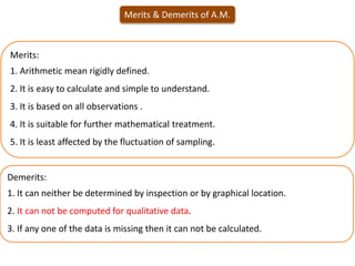 Merits & Demerits of A.M.
Demerits:
1. It can neither be determined by inspection or by graphical location.
2. It can not be computed for qualitative data.
3. If any one of the data is missing then it can not be calculated.
Merits:
1. Arithmetic mean rigidly defined.
2. It is easy to calculate and simple to understand.
3. It is based on all observations .
4. It is suitable for further mathematical treatment.
5. It is least affected by the fluctuation of sampling.
 