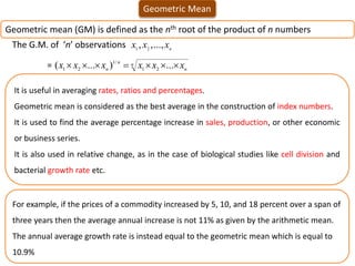 Geometric Mean
Geometric mean (GM) is defined as the nth root of the product of n numbers
The G.M. of ‘n’ observations n
x
x
x ...,
,
, 2
1
= n
n
n
n x
x
x
x
x
x 





 ...
)
...
( 2
1
/
1
2
1
It is useful in averaging rates, ratios and percentages.
Geometric mean is considered as the best average in the construction of index numbers.
It is used to find the average percentage increase in sales, production, or other economic
or business series.
It is also used in relative change, as in the case of biological studies like cell division and
bacterial growth rate etc.
For example, if the prices of a commodity increased by 5, 10, and 18 percent over a span of
three years then the average annual increase is not 11% as given by the arithmetic mean.
The annual average growth rate is instead equal to the geometric mean which is equal to
10.9%
 