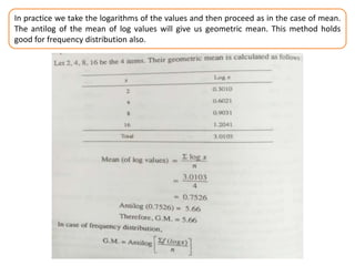 In practice we take the logarithms of the values and then proceed as in the case of mean.
The antilog of the mean of log values will give us geometric mean. This method holds
good for frequency distribution also.
 