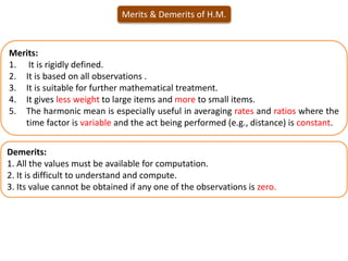 Merits & Demerits of H.M.
Demerits:
1. All the values must be available for computation.
2. It is difficult to understand and compute.
3. Its value cannot be obtained if any one of the observations is zero.
Merits:
1. It is rigidly defined.
2. It is based on all observations .
3. It is suitable for further mathematical treatment.
4. It gives less weight to large items and more to small items.
5. The harmonic mean is especially useful in averaging rates and ratios where the
time factor is variable and the act being performed (e.g., distance) is constant.
 