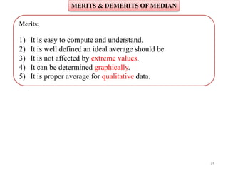 MERITS & DEMERITS OF MEDIAN
24
Merits:
1) It is easy to compute and understand.
2) It is well defined an ideal average should be.
3) It is not affected by extreme values.
4) It can be determined graphically.
5) It is proper average for qualitative data.
 