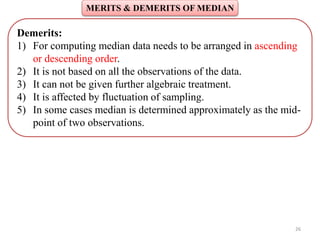 MERITS & DEMERITS OF MEDIAN
26
Demerits:
1) For computing median data needs to be arranged in ascending
or descending order.
2) It is not based on all the observations of the data.
3) It can not be given further algebraic treatment.
4) It is affected by fluctuation of sampling.
5) In some cases median is determined approximately as the mid-
point of two observations.
 