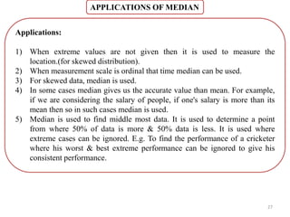 APPLICATIONS OF MEDIAN
27
Applications:
1) When extreme values are not given then it is used to measure the
location.(for skewed distribution).
2) When measurement scale is ordinal that time median can be used.
3) For skewed data, median is used.
4) In some cases median gives us the accurate value than mean. For example,
if we are considering the salary of people, if one's salary is more than its
mean then so in such cases median is used.
5) Median is used to find middle most data. It is used to determine a point
from where 50% of data is more & 50% data is less. It is used where
extreme cases can be ignored. E.g. To find the performance of a cricketer
where his worst & best extreme performance can be ignored to give his
consistent performance.
 