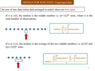 MEDIAN FOR RAW DATA: Ungrouped data
In case of raw data (when data arranged in order) ,there are two cases
0 1 2 3 4 5 6 7 8 9 10
45 48 60 65 65 100
28
If n is odd, the median is the middle number i.e. (n+1)/2th term, where n is the
total number of observations.
If n is even, the median is the average of the two middle numbers i.e. (n/2)th and
((n+1)/2)th term.
 