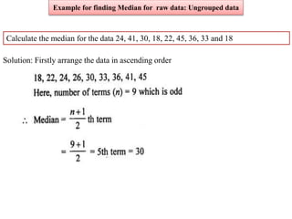 Calculate the median for the data 24, 41, 30, 18, 22, 45, 36, 33 and 18
Solution: Firstly arrange the data in ascending order
Example for finding Median for raw data: Ungrouped data
 