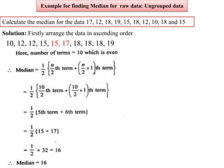 Calculate the median for the data 17, 12, 18, 19, 15, 18, 12, 10, 18 and 15
Solution: Firstly arrange the data in ascending order
10, 12, 12, 15, 15, 17, 18, 18, 18, 19
Example for finding Median for raw data: Ungrouped data
 