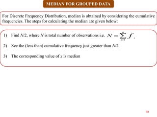 MEDIAN FOR GROUPED DATA
1) Find N/2, where N is total number of observations i.e.
2) See the (less than) cumulative frequency just greater than N/2
3) The corresponding value of x is median
For Discrete Frequency Distribution, median is obtained by considering the cumulative
frequencies. The steps for calculating the median are given below:



n
i
i
f
N
1
31
 