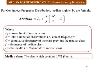 MEDIAN FOR GROUPED DATA: Continuous Frequency Distribution










 C
N
f
i
L
Median
2
1
Where
L1 = lower limit of median class
N = total number of observations i.e. sum of frequencies
C = cumulative frequency of the class previous the median class
f = frequency of median class
i = class width i.e. Magnitude of median class
For Continuous Frequency Distribution, median is given by the formula:
33
Median class: The class which contains ( N/2 )th term.
 