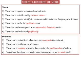MERITS & DEMERITS OF MODE
Merits:
1) The mode is easy to understand and calculate.
2) The mode is not affected by extreme values.
3) The mode is easy to identify in a data set and in a discrete frequency distribution.
4) The mode is useful for qualitative data.
5) The mode can be computed in an open-ended frequency table.
6) The mode can be located graphically.
Demerits:
1) The mode is not defined when there are no repeats in a data set.
2) The mode is not based on all values.
3) The mode is unstable when the data consist of a small number of values.
4) Sometimes data have one mode, more than one mode, or no mode at all.
 