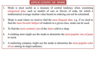 APPLICATIONS OF MODE
1. Mode is most useful as a measure of central tendency when examining
categorical data, such as models of cars or flavors of soda, for which a
mathematical average median value based on ordering can not be calculated.
2. Mode is used where we need to find the most frequent data. e.g. if we need to
find the most favorite Subject of students in a given class, mode can be used.
3. To find the most common size of the shoes sold in a shop.
4. A clothing store might use the mode to determine the most popular size of jeans
to stock.
5. A marketing company might use the mode to determine the most popular color
of car among its target audience.
 