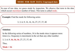 MODE FOR RAW DATA: Ungrouped data
In case of raw data, we guess mode by inspection. We observe that term in the data
which occurs maximum number of times. This term is called mode.
Example: Find the mode for following series
3, 3, 6, 9, 16, 16, 16, 27, 27, 37, 48
Solution:
In the following series of numbers, 16 is the mode since it appears more
times (i.e. frequency is maximum) in the set than any other number:
3, 3, 6, 9, 16, 16, 16, 27, 27, 37, 48
Thus,
Mode = 16
 
