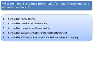 What are the characteristics (requisites) of an ideal average (measure
of central tendency) ?
1. It should be rigidly defined.
2. It should be based on all observations.
3. It should be computed easily and rapidly.
4. It should be suitable for further mathematical treatment.
5. It should be affected as little as possible by fluctuations of sampling.
 