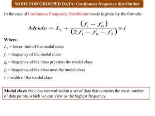 MODE FOR GROUPED DATA: Continuous frequency distribution
 
 
i
f
f
f
f
f
L
Mode 





2
0
1
0
1
1
2
In the case of Continuous Frequency Distribution mode is given by the formula:
Where,
L1 = lower limit of the modal class
f1 = frequency of the modal class
f0 = frequency of the class previous the modal class
f2 = frequency of the class next the modal class
i = width of the modal class
Modal class: the class interval within a set of data that contains the most number
of data points, which we can view as the highest frequency.
 
